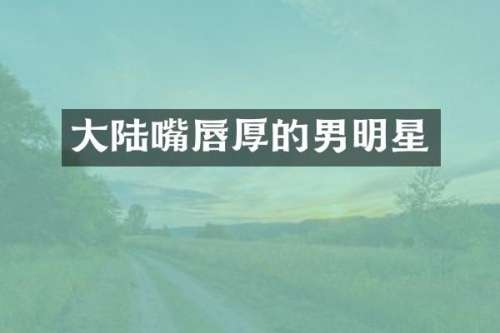 大陆嘴唇厚的男明星