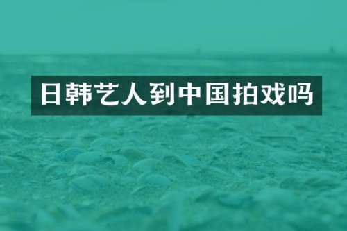 日韩艺人到中国拍戏吗