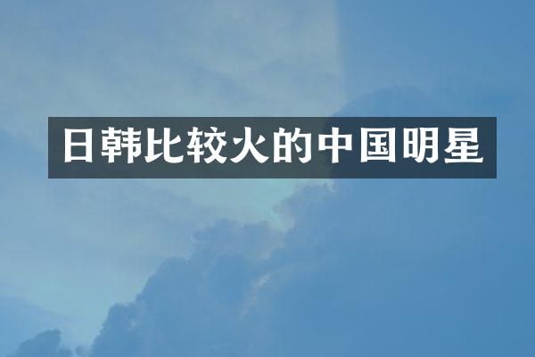 日韩比较火的中国明星
