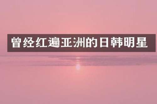 曾经红遍亚洲的日韩明星