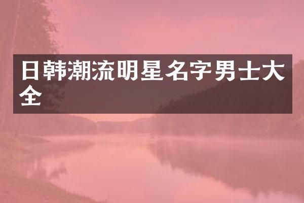 日韩潮流明星名字男士大全