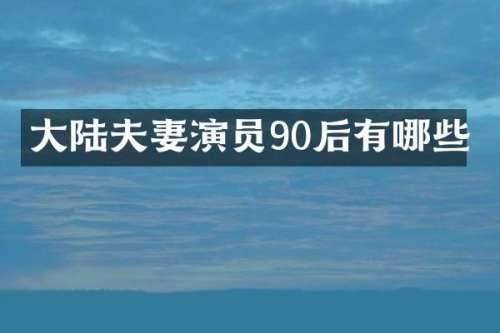 大陆夫妻演员90后有哪些