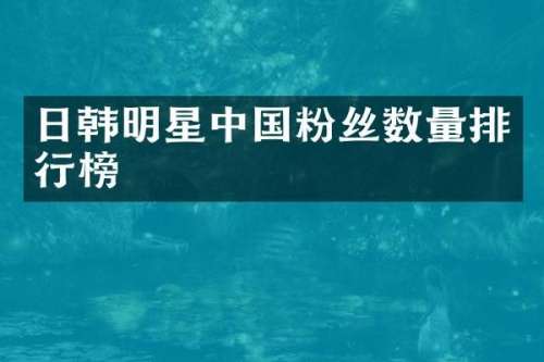 日韩明星中国粉丝数量排行榜