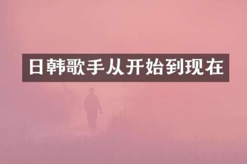 日韩歌手从开始到现在