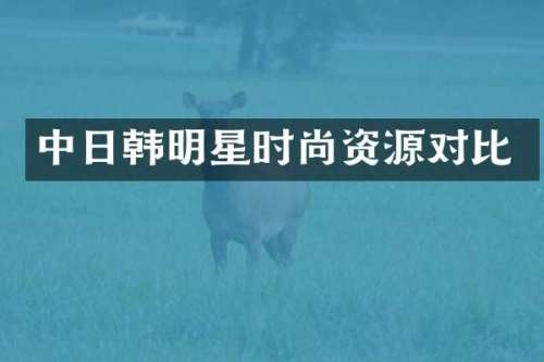 中日韩明星时尚资源对比