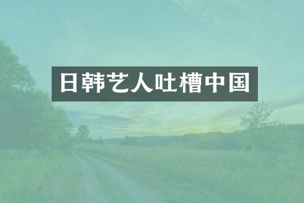 日韩艺人吐槽中国