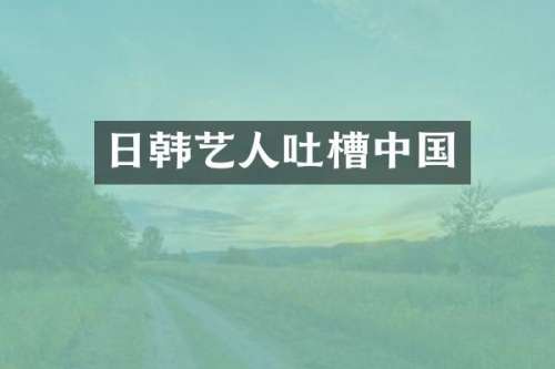 日韩艺人吐槽中国