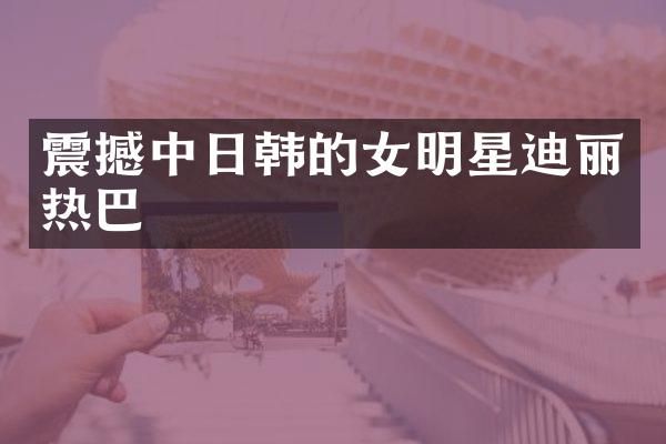 震撼中日韩的女明星迪丽热巴