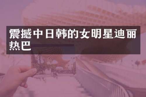 震撼中日韩的女明星迪丽热巴