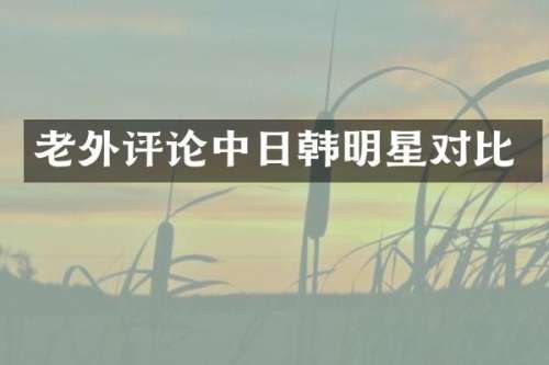 老外评论中日韩明星对比