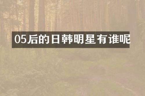 05后的日韩明星有谁呢