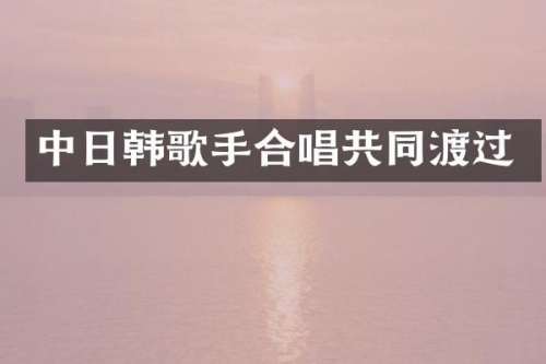 中日韩歌手合唱共同渡过
