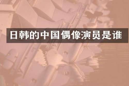 日韩的中国偶像演员是谁