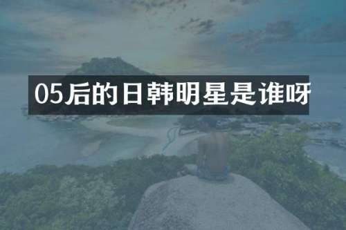05后的日韩明星是谁呀