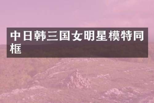 中日韩三国女明星模特同框