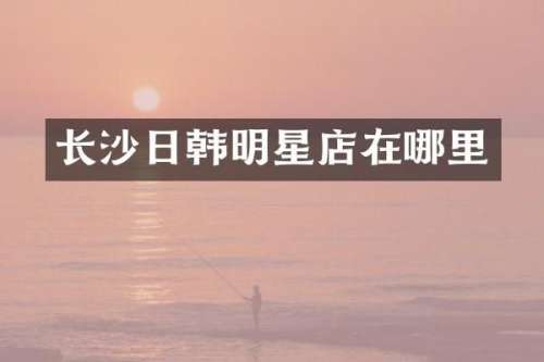 长沙日韩明星店在哪里