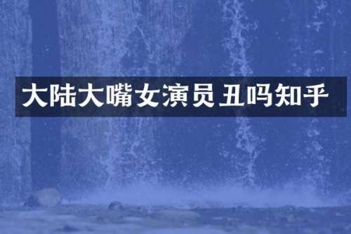 大陆大嘴女演员丑吗知乎