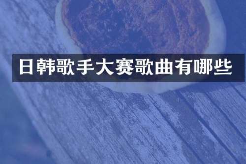 日韩歌手大赛歌曲有哪些