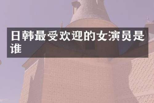 日韩最受欢迎的女演员是谁