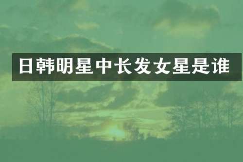 日韩明星中长发女星是谁