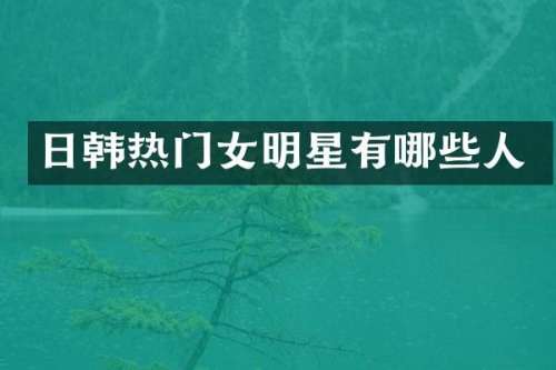 日韩热门女明星有哪些人
