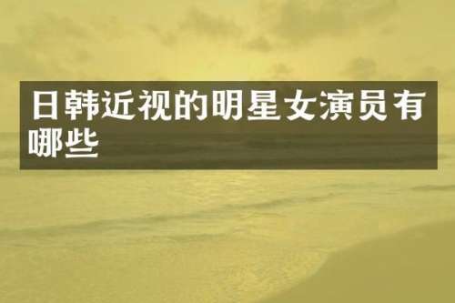 日韩近视的明星女演员有哪些