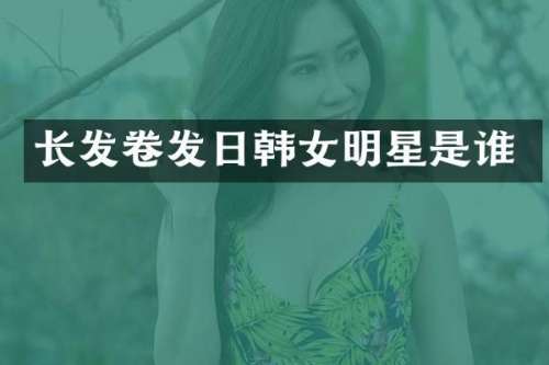 长发卷发日韩女明星是谁