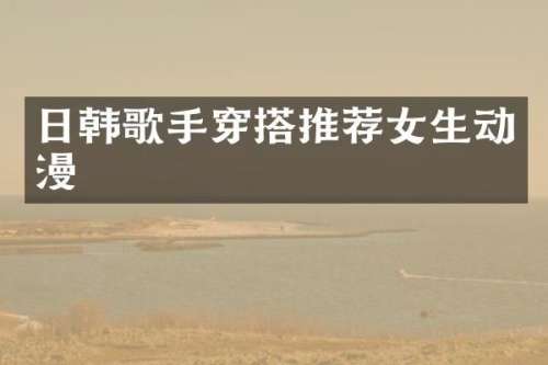 日韩歌手穿搭推荐女生动漫