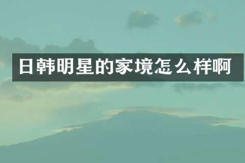 日韩明星的家境怎么样啊