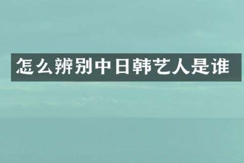 怎么辨别中日韩艺人是谁