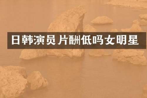 日韩演员片酬低吗女明星