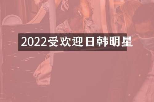 2022受欢迎日韩明星