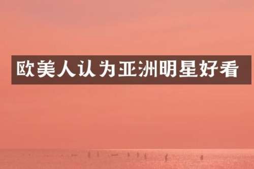 欧美人认为亚洲明星好看