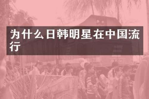 为什么日韩明星在中国流行