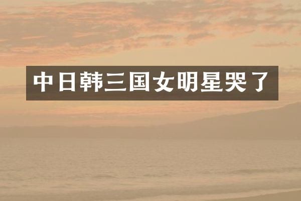 中日韩三国女明星哭了