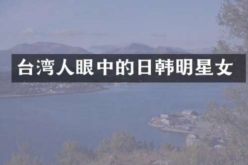 台湾人眼中的日韩明星女