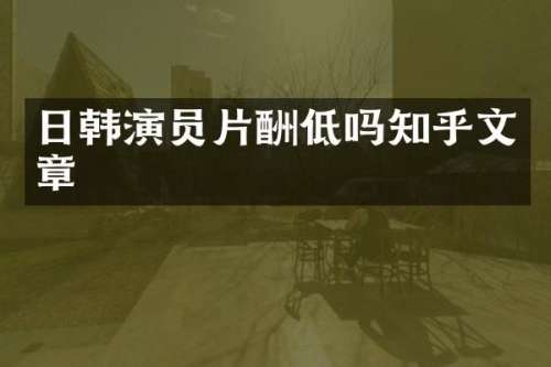 日韩演员片酬低吗知乎文章