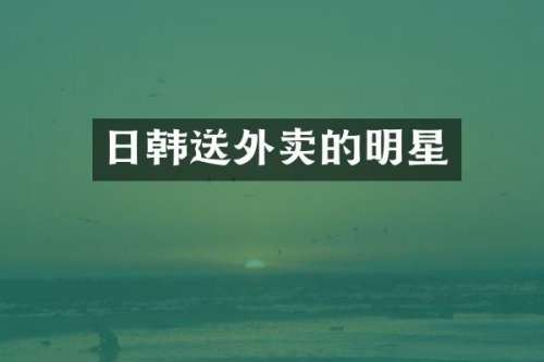 日韩送外卖的明星