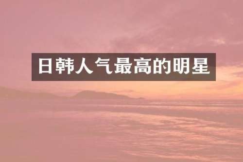 日韩人气最高的明星
