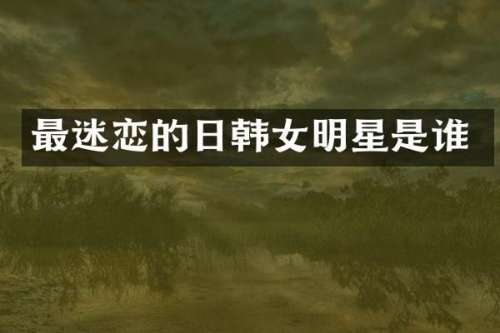 最迷恋的日韩女明星是谁