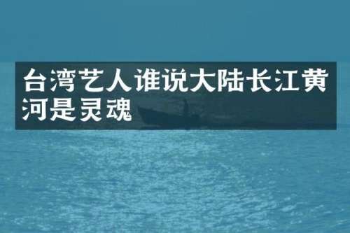 台湾艺人谁说大陆长江黄河是灵魂