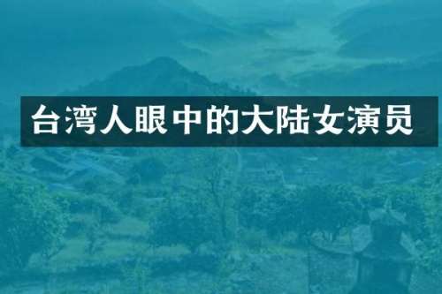 台湾人眼中的大陆女演员