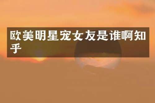 欧美明星宠女友是谁啊知乎