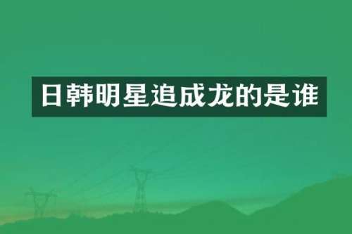 日韩明星追成龙的是谁