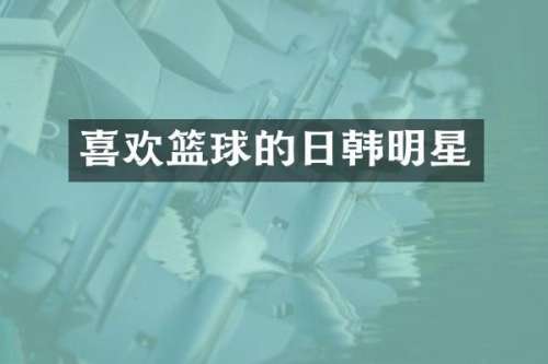 喜欢篮球的日韩明星