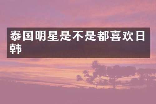 泰国明星是不是都喜欢日韩