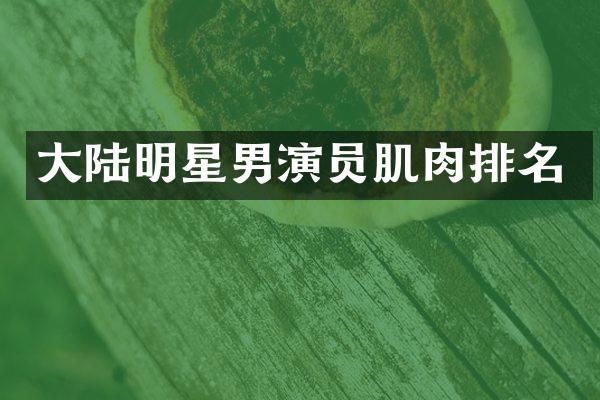 大陆明星男演员肌肉排名