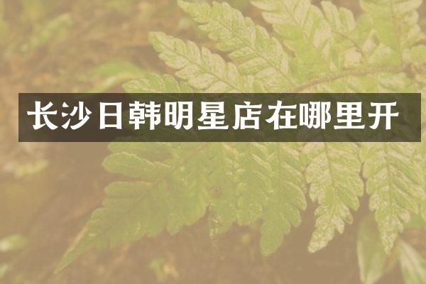 长沙日韩明星店在哪里开