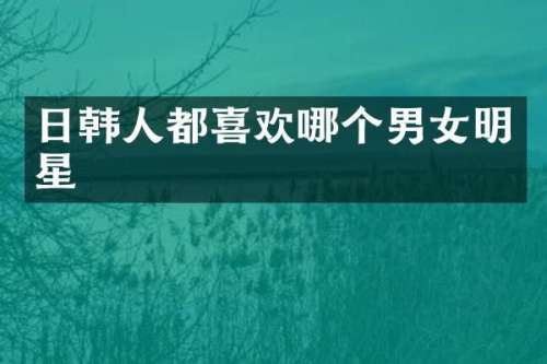 日韩人都喜欢哪个男女明星