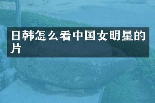 日韩怎么看中国女明星的片